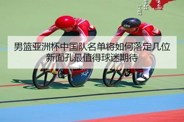 男篮亚洲杯中国队名单将如何落定几位新面孔最值得球迷期待